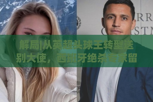 解局|从英超头球王转型送别大使,西班牙绝杀专家留了绝招给法国 解局|从英超头球王转型送别大使,西班牙绝杀专家留了绝招给法国