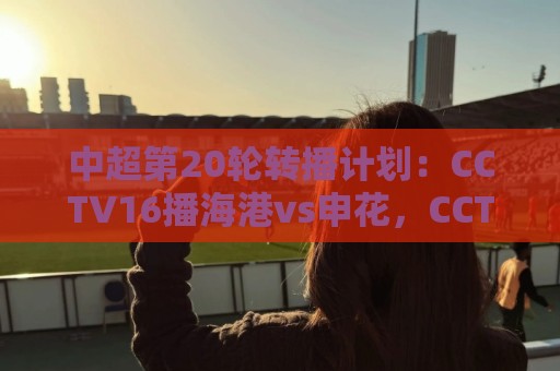 中超第20轮转播计划:CCTV16播海港vs申花,CCTV5+播蓉城vs国安 中超第20轮转播计划:CCTV16播海港vs申花,CCTV5+播蓉城vs国安