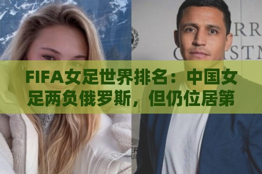 FIFA女足世界排名:中国女足两负俄罗斯,但仍位居第16位 FIFA女足世界排名:中国女足两负俄罗斯,但仍位居第16位