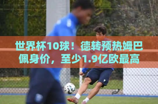 世界杯10球!德转预热姆巴佩身价,至少1.9亿欧最高2.2亿破纪录 世界杯10球!德转预热姆巴佩身价,至少1.9亿欧最高2.2亿破纪录