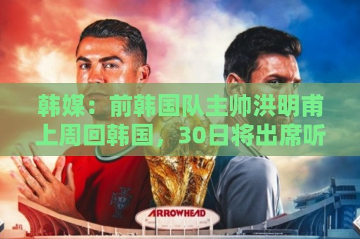 韩媒:前韩国队主帅洪明甫上周回韩国,30日将出席听证会 韩媒:前韩国队主帅洪明甫上周回韩国,30日将出席听证会