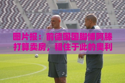 图片报:前德国国脚博阿滕打算卖房,租住于此的奥利塞需要搬家 图片报:前德国国脚博阿滕打算卖房,租住于此的奥利塞需要搬家