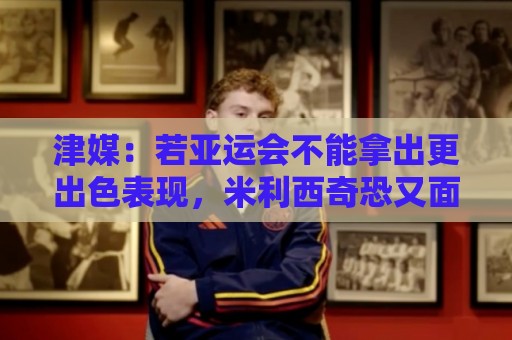 津媒:若亚运会不能拿出更出色表现,米利西奇恐又面临下课危机 津媒:若亚运会不能拿出更出色表现,米利西奇恐又面临下课危机