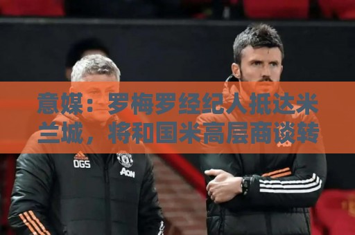 意媒:罗梅罗经纪人抵达米兰城,将和国米高层商谈转会事宜 意媒:罗梅罗经纪人抵达米兰城,将和国米高层商谈转会事宜