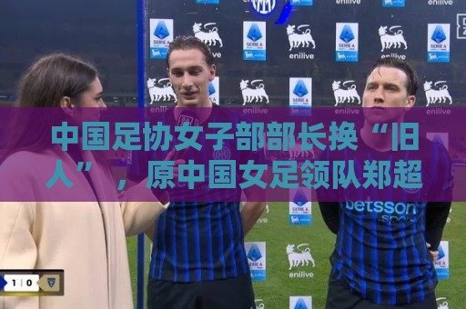 中国足协女子部部长换“旧人” ,原中国女足领队郑超勇回归 中国足协女子部部长换“旧人” ,原中国女足领队郑超勇回归