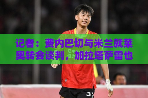 记者:费内巴切与米兰就莱奥转会谈判,加拉塔萨雷也在竞争中 记者:费内巴切与米兰就莱奥转会谈判,加拉塔萨雷也在竞争中
