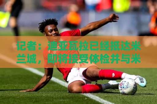 记者:迪亚瓦拉已经抵达米兰城,即将接受体检并与米兰签约 记者:迪亚瓦拉已经抵达米兰城,即将接受体检并与米兰签约
