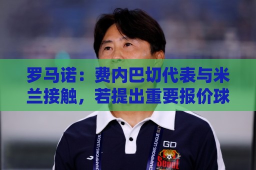 罗马诺:费内巴切代表与米兰接触,若提出重要报价球员会考虑 罗马诺:费内巴切代表与米兰接触,若提出重要报价球员会考虑