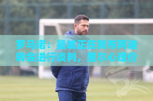 罗马诺：曼城正在就布阿迪转会进行谈判，里尔心理价位超7000万欧