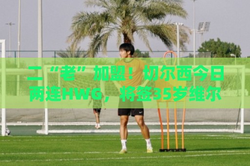二“老”加盟!切尔西今日两连HWG,将签35岁维尔贝克+36岁亨德森 二“老”加盟!切尔西今日两连HWG,将签35岁维尔贝克+36岁亨德森