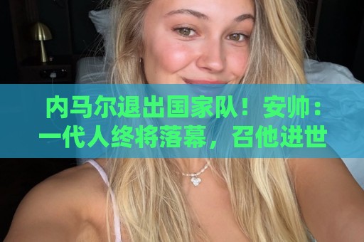 内马尔退出国家队！安帅：一代人终将落幕，召他进世界杯名单正确