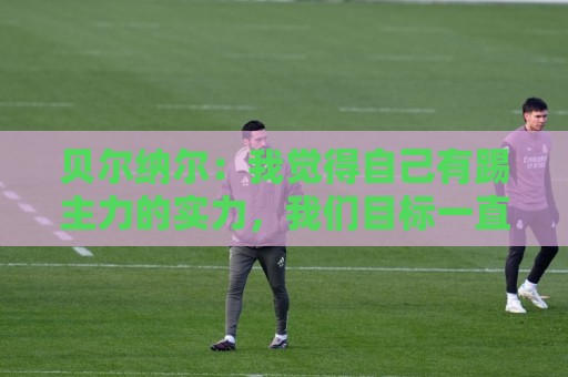 贝尔纳尔:我觉得自己有踢主力的实力,我们目标一直是欧冠冠军 贝尔纳尔:我觉得自己有踢主力的实力,我们目标一直是欧冠冠军