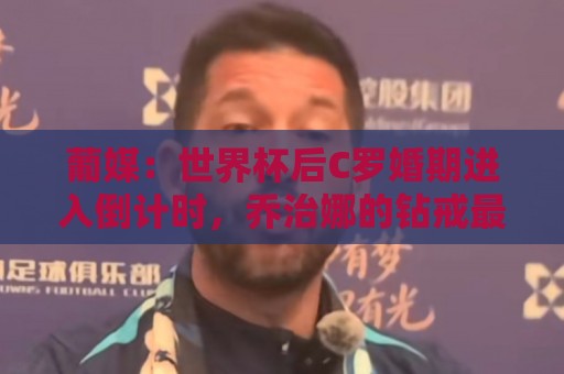 葡媒：世界杯后C罗婚期进入倒计时，乔治娜的钻戒最高值2500万欧