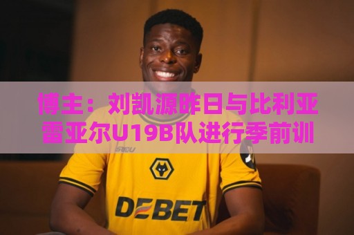博主：刘凯源昨日与比利亚雷亚尔U19B队进行季前训练