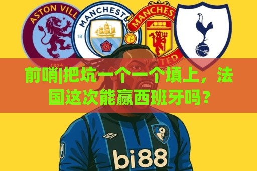 前哨|把坑一个一个填上,法国这次能赢西班牙吗? 前哨|把坑一个一个填上,法国这次能赢西班牙吗?
