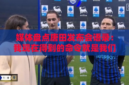 媒体盘点唐田发布会语录：我现在得到的命令就是我们要守住塔山