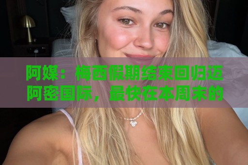 阿媒：梅西假期结束回归迈阿密国际，最快在本周末的美职联复出