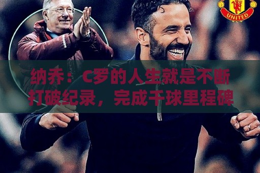 纳乔：C罗的人生就是不断打破纪录，完成千球里程碑前他绝不会停