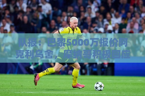 队报：巴黎5000万报价阿克利乌舍，摩纳哥积极回应预计几天内敲定