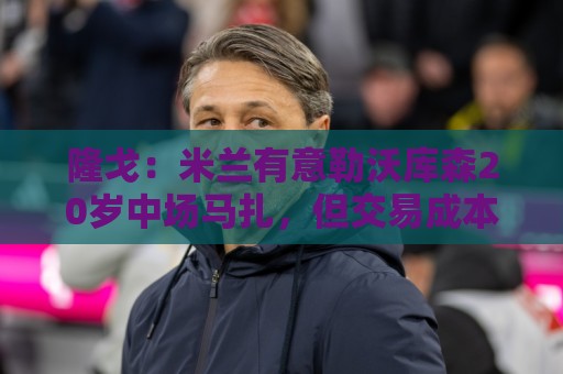隆戈:米兰有意勒沃库森20岁中场马扎,但交易成本过于高昂 隆戈:米兰有意勒沃库森20岁中场马扎,但交易成本过于高昂