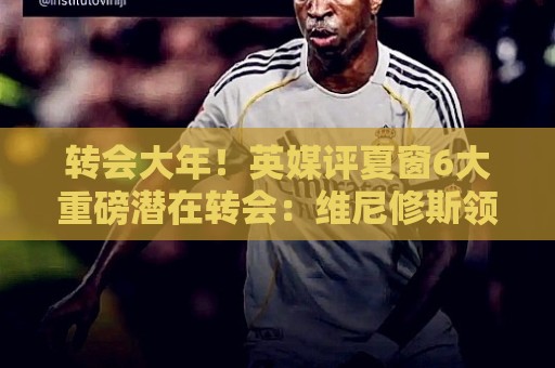 转会大年!英媒评夏窗6大重磅潜在转会:维尼修斯领衔 罗德里在列 转会大年!英媒评夏窗6大重磅潜在转会:维尼修斯领衔 罗德里在列