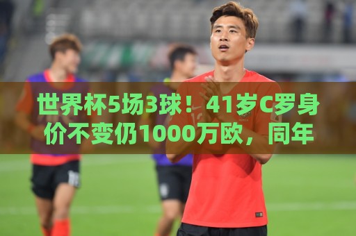 世界杯5场3球!41岁C罗身价不变仍1000万欧,同年龄段位居第一 世界杯5场3球!41岁C罗身价不变仍1000万欧,同年龄段位居第一