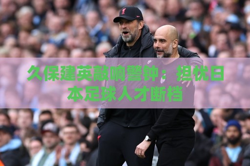 久保建英敲响警钟：担忧日本足球人才断档