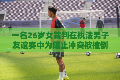 一名26岁女裁判在执法男子友谊赛中为阻止冲突被撞倒，确诊脑震荡