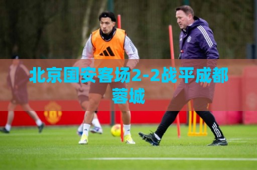 北京国安客场2-2战平成都蓉城 北京国安客场2-2战平成都蓉城