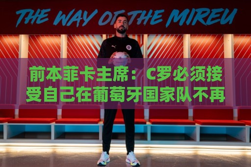 前本菲卡主席：C罗必须接受自己在葡萄牙国家队不再是稳定的首发
