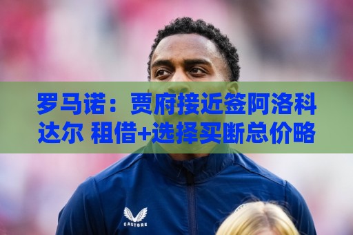 罗马诺:贾府接近签阿洛科达尔 租借+选择买断总价略高于2000万欧 罗马诺:贾府接近签阿洛科达尔 租借+选择买断总价略高于2000万欧