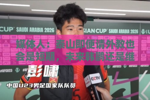 媒体人：泰山即便请外教也会是短期，未来韩鹏还是继续担任主帅