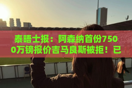 泰晤士报:阿森纳首份7500万镑报价吉马良斯被拒!已安排体检 泰晤士报:阿森纳首份7500万镑报价吉马良斯被拒!已安排体检