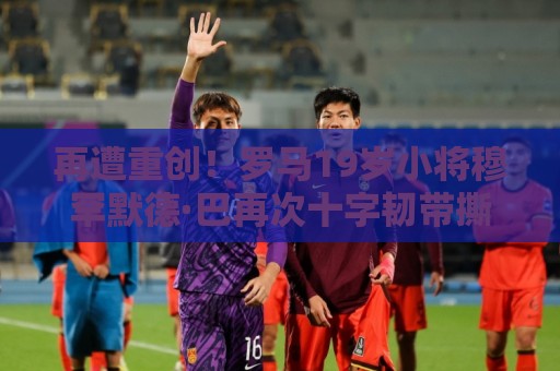 再遭重创！罗马19岁小将穆罕默德·巴再次十字韧带撕裂