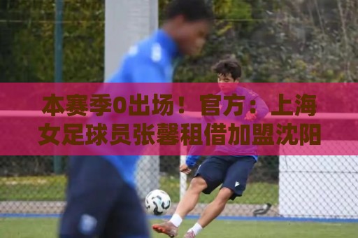 本赛季0出场!官方:上海女足球员张馨租借加盟沈阳沈北禾丰女足 本赛季0出场!官方:上海女足球员张馨租借加盟沈阳沈北禾丰女足