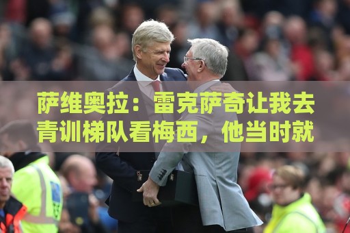 萨维奥拉:雷克萨奇让我去青训梯队看梅西,他当时就与众不同 萨维奥拉:雷克萨奇让我去青训梯队看梅西,他当时就与众不同