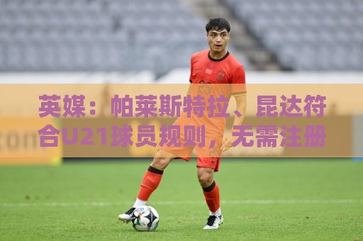 英媒:帕莱斯特拉、昆达符合U21球员规则,无需注册即可出战英超 英媒:帕莱斯特拉、昆达符合U21球员规则,无需注册即可出战英超