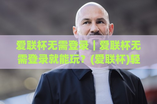 爱联杯无需登录|爱联杯无需登录就能玩?(爱联杯)轻量体验背后的真实逻辑🌸最大权威网页投球网波胆盘大球分析走地大全早盘 爱联杯无需登录|爱联杯无需登录就能玩?(爱联杯)轻量体验背后的真实逻辑🌸最大权威网页投球网波胆盘大球分析走地大全早盘