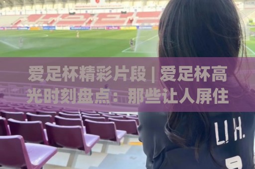 爱足杯精彩片段 | 爱足杯高光时刻盘点:那些让人屏住呼吸的(爱足杯)精彩片段🌸今日最新外围体球网网址球盘平台赛后回放JRS大小球 爱足杯精彩片段 | 爱足杯高光时刻盘点:那些让人屏住呼吸的(爱足杯)精彩片段🌸今日最新外围体球网网址球盘平台赛后回放JRS大小球