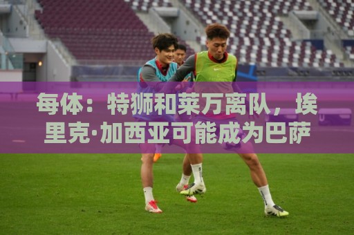 每体：特狮和莱万离队，埃里克·加西亚可能成为巴萨第五队长
