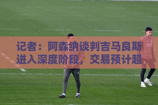 记者：阿森纳谈判吉马良斯进入深度阶段，交易预计超8000万镑