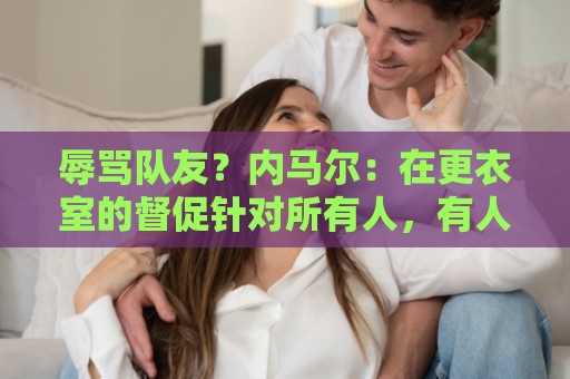 辱骂队友?内马尔:在更衣室的督促针对所有人,有人捏造了谎言 辱骂队友?内马尔:在更衣室的督促针对所有人,有人捏造了谎言