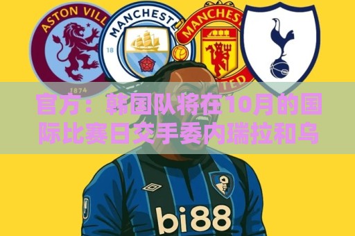 官方:韩国队将在10月的国际比赛日交手委内瑞拉和乌兹别克斯坦 官方:韩国队将在10月的国际比赛日交手委内瑞拉和乌兹别克斯坦