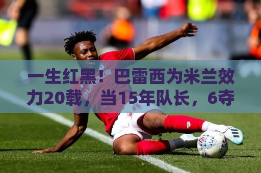 一生红黑!巴雷西为米兰效力20载,当15年队长,6夺意甲+3夺欧冠 一生红黑!巴雷西为米兰效力20载,当15年队长,6夺意甲+3夺欧冠