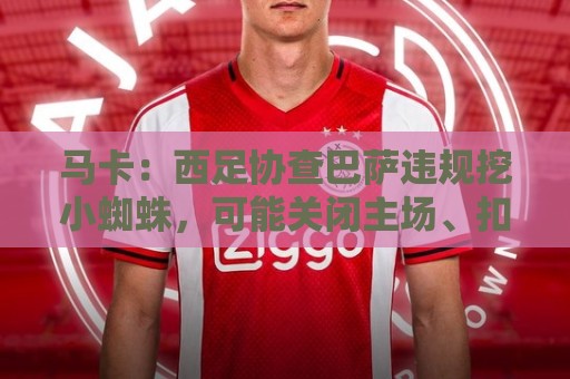马卡:西足协查巴萨违规挖小蜘蛛,可能关闭主场、扣分、禁止引援 马卡:西足协查巴萨违规挖小蜘蛛,可能关闭主场、扣分、禁止引援
