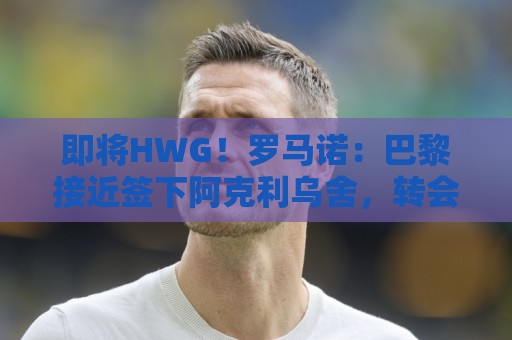 即将HWG!罗马诺:巴黎接近签下阿克利乌舍,转会费约5000万欧 即将HWG!罗马诺:巴黎接近签下阿克利乌舍,转会费约5000万欧