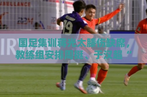 国足集训蒋光太膝伤缺席，教练组安排周挺、于汉超“陪练”