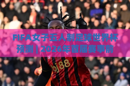 FIFA女子五人制足球世界杯预测 | 2026年首届赛事前瞻:格局、黑马与观赛焦点🌸最大权威网页体球网低调看冠军走盘单双盘独赢波胆盘 FIFA女子五人制足球世界杯预测 | 2026年首届赛事前瞻:格局、黑马与观赛焦点🌸最大权威网页体球网低调看冠军走盘单双盘独赢波胆盘