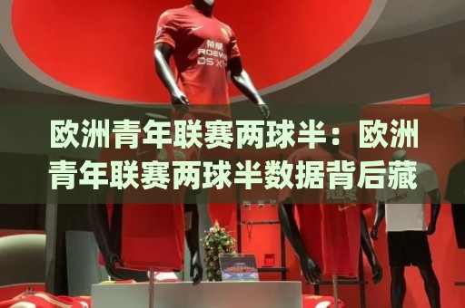 欧洲青年联赛两球半:欧洲青年联赛两球半数据背后藏着哪些门道?(欧洲青年联赛两球半)青训赛场的节奏密码🌸线上十大最稳投球站网站新用户免费无延迟4K俱乐部 欧洲青年联赛两球半:欧洲青年联赛两球半数据背后藏着哪些门道?(欧洲青年联赛两球半)青训赛场的节奏密码🌸线上十大最稳投球站网站新用户免费无延迟4K俱乐部