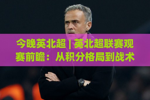 今晚英北超 | 英北超联赛观赛前瞻:从积分格局到战术看点,一次聊透🌸最全手机信誉压球站单双盘独赢波胆盘大球分析走地 今晚英北超 | 英北超联赛观赛前瞻:从积分格局到战术看点,一次聊透🌸最全手机信誉压球站单双盘独赢波胆盘大球分析走地